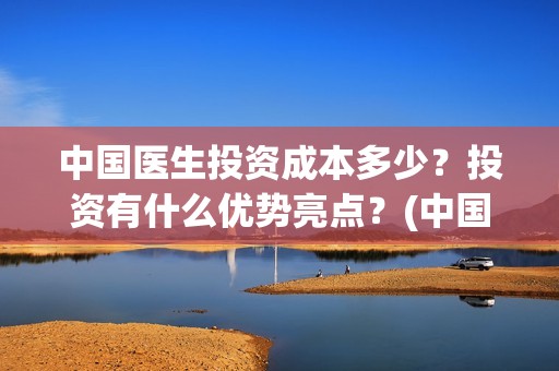 中国医生投资成本多少？投资有什么优势亮点？(中国医生投资成本多少)