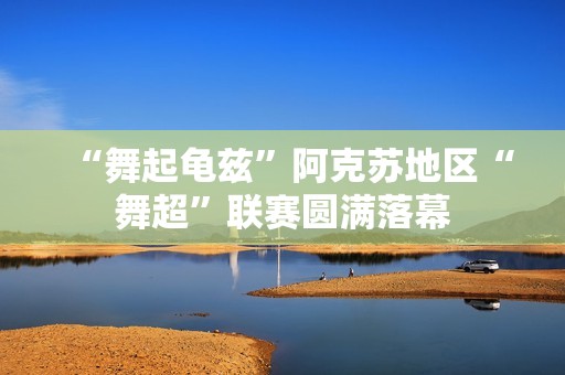 “舞起龟兹”阿克苏地区“舞超”联赛圆满落幕