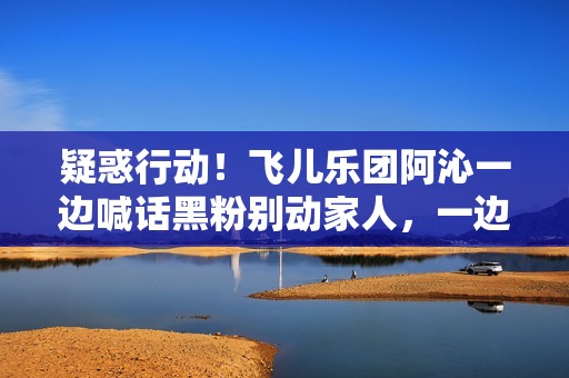 疑惑行动！飞儿乐团阿沁一边喊话黑粉别动家人，一边晒出全家福