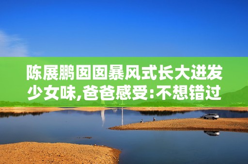 陈展鹏囡囡暴风式长大迸发少女味,爸爸感受:不想错过她的生长