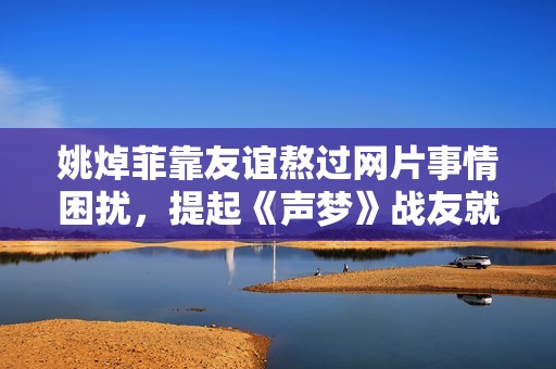 姚焯菲靠友谊熬过网片事情困扰，提起《声梦》战友就想哭