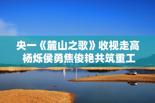 央一《麓山之歌》收视走高 杨烁侯勇焦俊艳共筑重工梦