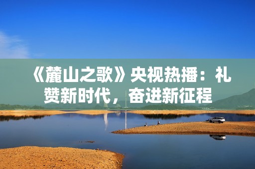 《麓山之歌》央视热播：礼赞新时代，奋进新征程