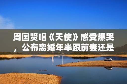 周国贤唱《天使》感受爆哭，公布离婚年半跟前妻还是石友