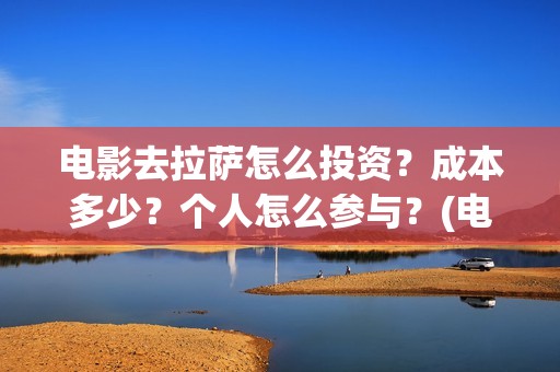 电影去拉萨怎么投资？成本多少？个人怎么参与？(电影去拉萨2021年上映时间)