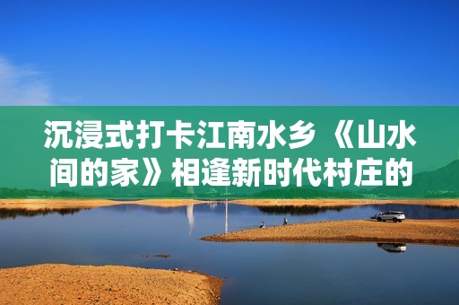 沉浸式打卡江南水乡 《山水间的家》相逢新时代村庄的诗与远方