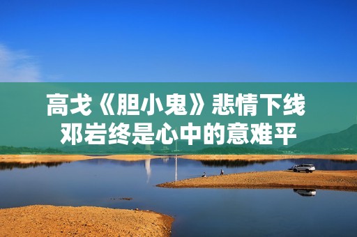 高戈《胆小鬼》悲情下线 邓岩终是心中的意难平