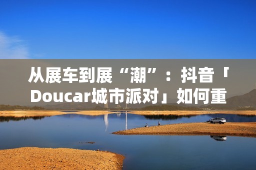 从展车到展“潮”：抖音「Doucar城市派对」如何重构汽车营销新生态？