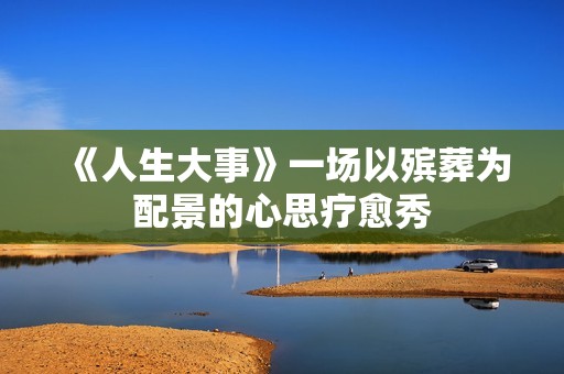 《人生大事》一场以殡葬为配景的心思疗愈秀