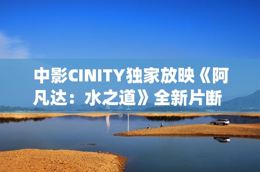 中影CINITY独家放映《阿凡达：水之道》全新片断 荣获CineEurope迥殊手艺成就奖