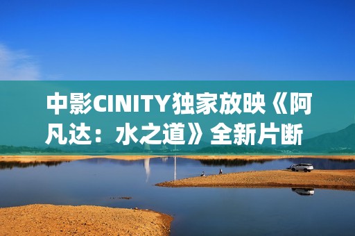 中影CINITY独家放映《阿凡达：水之道》全新片断 荣获CineEurope特殊手艺成就奖