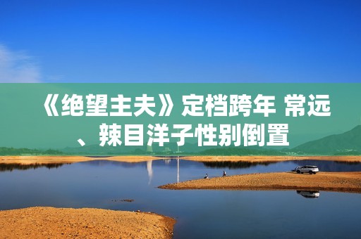 《绝望主夫》定档跨年 常远、辣目洋子性别倒置