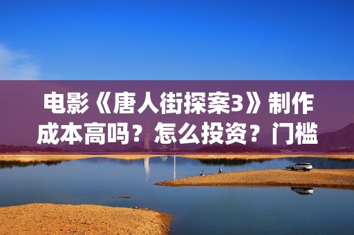 电影《唐人街探案3》制作成本高吗？怎么投资？门槛多少？(电影唐人街探案3免费视频完整版)
