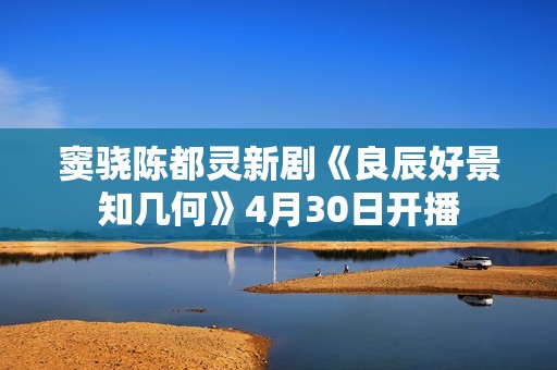 窦骁陈都灵新剧《良辰好景知几何》4月30日开播
