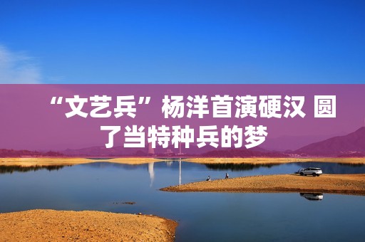 “文艺兵”杨洋首演硬汉 圆了当特种兵的梦