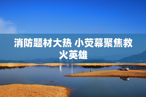 消防题材大热 小荧幕聚焦救火英雄