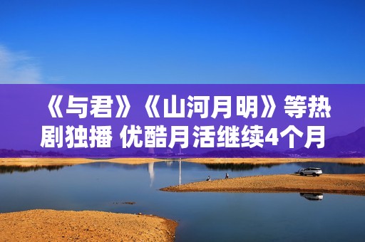 《与君》《山河月明》等热剧独播 优酷月活继续4个月增进