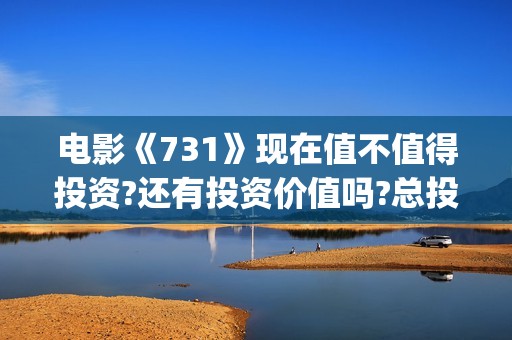 电影《731》现在值不值得投资?还有投资价值吗?总投资成本增加了吗?(电影《731》现在还能看吗)