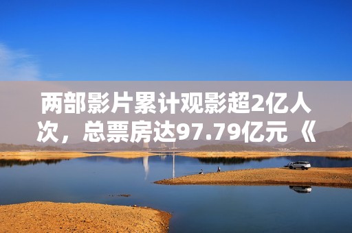 两部影片累计观影超2亿人次，总票房达97.79亿元 《长津湖》的成功暗码
