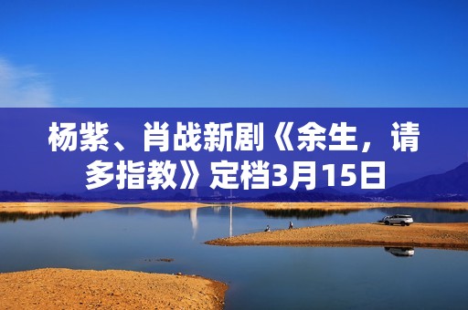 杨紫、肖战新剧《余生，请多指教》定档3月15日