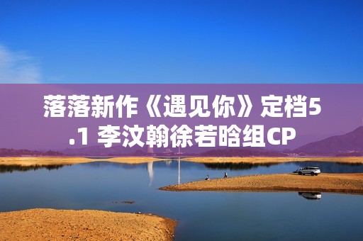 落落新作《遇见你》定档5.1 李汶翰徐若晗组CP