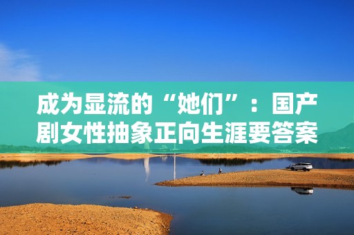 成为显流的“她们”：国产剧女性抽象正向生涯要答案