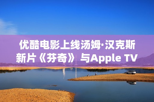 优酷电影上线汤姆·汉克斯新片《芬奇》 与Apple TV+全球线上刊行