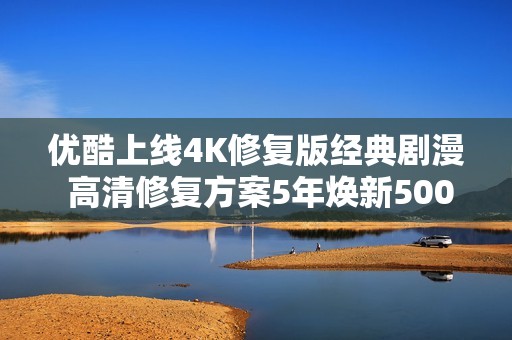 优酷上线4K修复版经典剧漫 高清修复方案5年焕新5000部经典