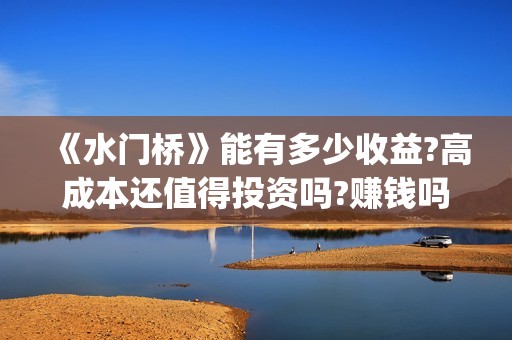 《水门桥》能有多少收益?高成本还值得投资吗?赚钱吗?(水门桥现在的样子)
