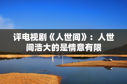 评电视剧《人世间》：人世间浩大的是情意有限