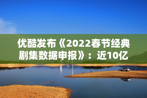 优酷发布《2022春节经典剧集数据申报》：近10亿人次重温经典，文明跨年成新趋向