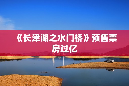 《长津湖之水门桥》预售票房过亿