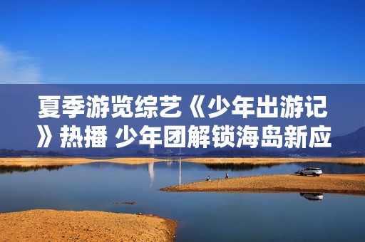 夏季游览综艺《少年出游记》热播 少年团解锁海岛新应战