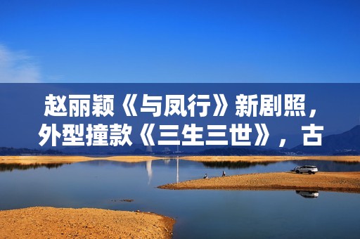 赵丽颖《与凤行》新剧照，外型撞款《三生三世》，古装同质化严重