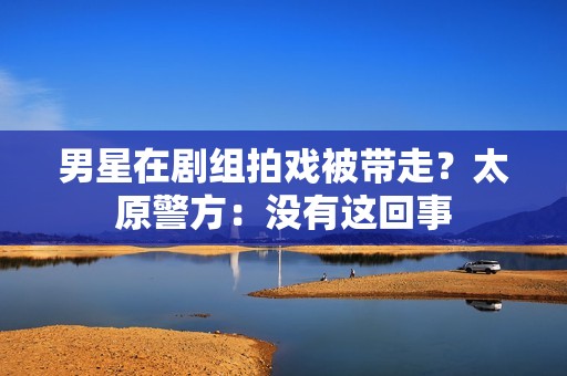 男星在剧组拍戏被带走？太原警方：没有这回事