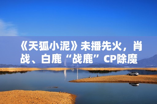 《天狐小泥》未播先火，肖战、白鹿“战鹿”CP除魔卫道