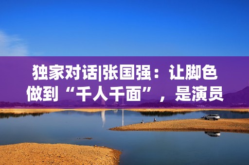 独家对话|张国强：让脚色做到“千人千面”，是演员的最高境地