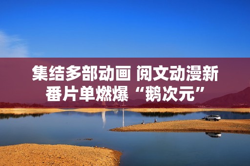 集结多部动画 阅文动漫新番片单燃爆“鹅次元”