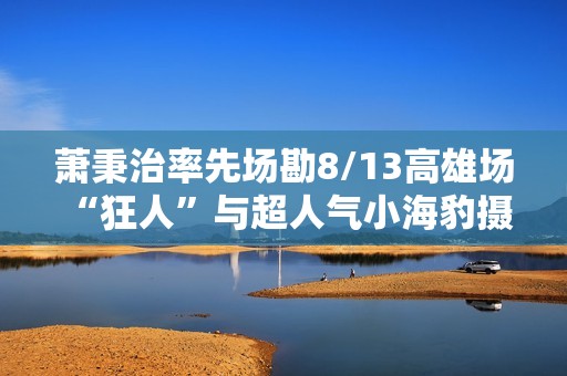 萧秉治率先场勘8/13高雄场 “狂人”与超人气小海豹摄影萌样“豹”击粉丝