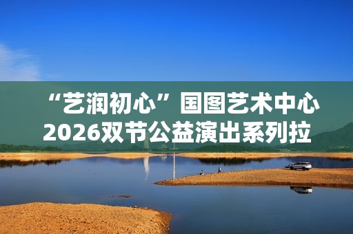  “艺润初心”国图艺术中心2026双节公益演出系列拉开帷幕