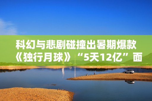 科幻与悲剧碰撞出暑期爆款《独行月球》“5天12亿”面前的出色花絮