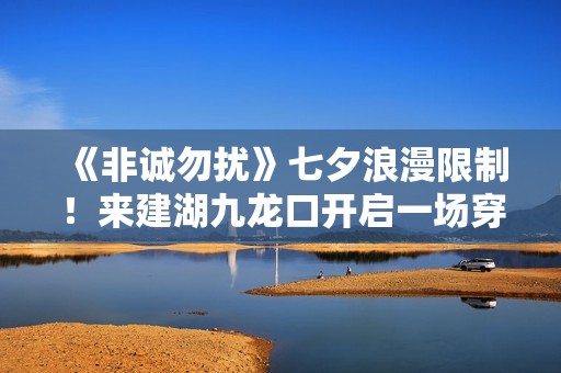 《非诚勿扰》七夕浪漫限制！来建湖九龙口开启一场穿越时空的爱恋