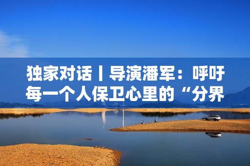 独家对话丨导演潘军：呼吁每一个人保卫心里的“分界线”