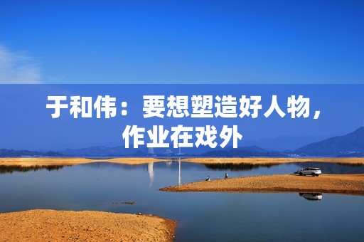 于和伟：要想塑造好人物，作业在戏外