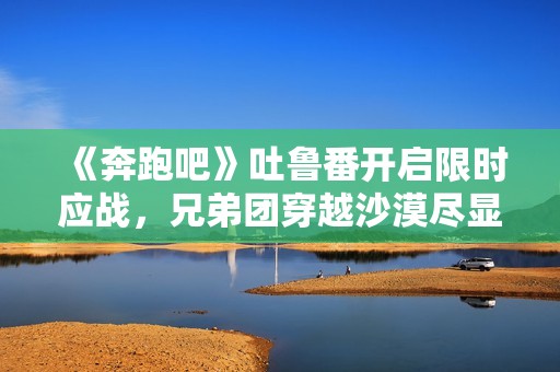 《奔跑吧》吐鲁番开启限时应战，兄弟团穿越沙漠尽显浪漫友谊