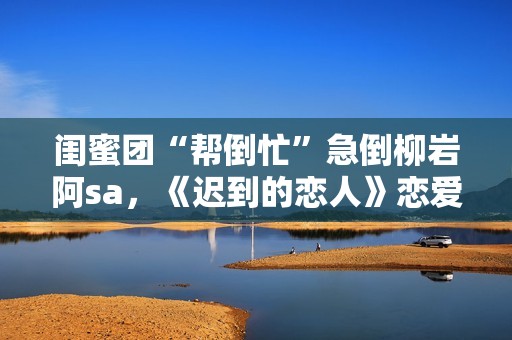 闺蜜团“帮倒忙”急倒柳岩阿sa，《迟到的恋人》恋爱重启赴约团面对理想困难