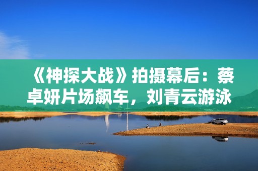 《神探大战》拍摄幕后：蔡卓妍片场飙车，刘青云游泳戏份做殊效