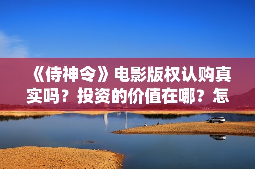 《侍神令》电影版权认购真实吗？投资的价值在哪？怎么规避投资风险？ (《侍神令》电影全集)
