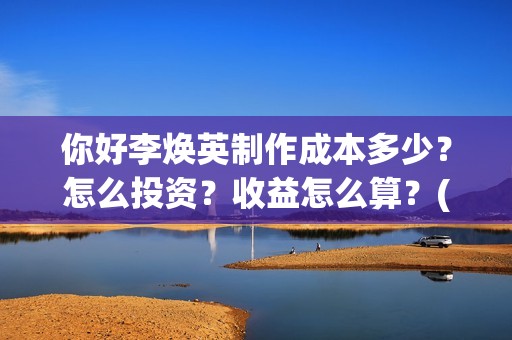 你好李焕英制作成本多少？怎么投资？收益怎么算？(你好李焕英制作公司)