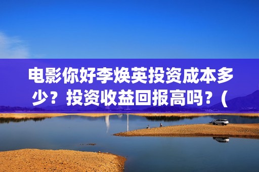电影你好李焕英投资成本多少？投资收益回报高吗？(电影你好李焕英中李焕英最擅长的是排球吗)